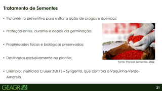 21
• Tratamento preventivo para evitar a ação de pragas e doenças;
• Proteção antes, durante e depois da germinação;
• Propriedades físicas e biológicas preservadas;
• Destinadas exclusivamente ao plantio;
• Exemplo: Inseticida Cruiser 350 FS – Syngenta, que controla a Vaquinha-Verde-
Amarela.
Tratamento de Sementes
Fonte: Pionner Sementes, 2022.
 