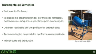 22
• Tratamento On Farm;
• Realizado na própria fazenda, por meio de tambores,
betoneiras ou máquinas especificas para a operação;
• Deve ser realizado por um profissional capacitado;
• Recomendação de produtos conforme a necessidade;
• Menor custo de produção.
Tratamento de Sementes
Fonte: MF Rural, 2022.
 