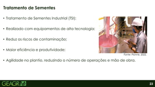 23
• Tratamento de Sementes Industrial (TSI);
• Realizado com equipamentos de alta tecnologia;
• Reduz os riscos de contaminação;
• Maior eficiência e produtividade;
• Agilidade no plantio, reduzindo o número de operações e mão de obra.
Tratamento de Sementes
Fonte: Pionne, 2022.
 