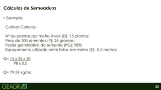 25
• Exemplo:
Cultivar Carioca;
Nº de plantas por metro linear (D): 15 plantas;
Peso de 100 sementes (P): 26 gramas;
Poder germinativo da semente (PG): 98%;
Espaçamento utilizado entre linha, em metro (E): 0,5 metros;
Q= 15 x 26 x 10
98 x 0,5
Q= 79.59 kg/ha.
Cálculos de Semeadura
 