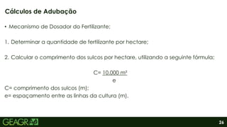 26
• Mecanismo de Dosador do Fertilizante;
1. Determinar a quantidade de fertilizante por hectare;
2. Calcular o comprimento dos sulcos por hectare, utilizando a seguinte fórmula;
C= 10.000 m²
e
C= comprimento dos sulcos (m);
e= espaçamento entre as linhas da cultura (m).
Cálculos de Adubação
 