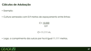 27
• Exemplo:
• Cultura semeada com 0,9 metros de espaçamento entre linhas;
C= 10.000
0.9
C= 11.111 m.
• Logo, o comprimento dos sulcos por ha é igual 11.111 metros.
Cálculos de Adubação
 