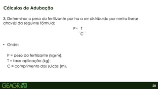 28
3. Determinar o peso do fertilizante por ha a ser distribuído por metro linear
através da seguinte fórmula:
P= T
C
• Onde:
P = peso do fertilizante (kg/m);
T = taxa aplicação (kg);
C = comprimento dos sulcos (m).
Cálculos de Adubação
 