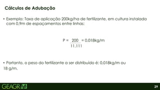 29
• Exemplo: Taxa de aplicação 200kg/ha de fertilizante, em cultura instalada
com 0,9m de espaçamentos entre linhas:
P = 200 = 0,018kg/m
11.111
• Portanto, o peso do fertilizante a ser distribuído é: 0,018kg/m ou
18 g/m.
Cálculos de Adubação
 