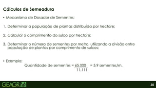 30
• Mecanismo de Dosador de Sementes;
1. Determinar a população de plantas distribuída por hectare;
2. Calcular o comprimento do sulco por hectare;
3. Determinar o número de sementes por metro, utilizando a divisão entre
população de plantas por comprimento de sulcos;
• Exemplo:
Quantidade de sementes = 65.000 = 5,9 sementes/m.
11.111
Cálculos de Semeadura
 