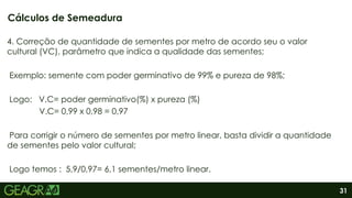 31
4. Correção de quantidade de sementes por metro de acordo seu o valor
cultural (VC), parâmetro que indica a qualidade das sementes;
Exemplo: semente com poder germinativo de 99% e pureza de 98%;
Logo: V.C= poder germinativo(%) x pureza (%)
V.C= 0,99 x 0,98 = 0,97
Para corrigir o número de sementes por metro linear, basta dividir a quantidade
de sementes pelo valor cultural;
Logo temos : 5,9/0,97= 6,1 sementes/metro linear.
Cálculos de Semeadura
 