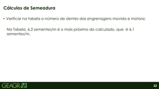 32
• Verificar na tabela o número de dentes das engrenagens movida e motora;
Na Tabela, 6,2 sementes/m é o mais próximo do calculado, que é 6,1
sementes/m.
Cálculos de Semeadura
 