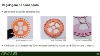 34
• Escolha o disco de semeadora;
• Verifique se as sementes ficaram bem alojadas, caso contrário troque o disco.
Regulagem de Semeadora
Fonte: Embrapa, 2022. Fonte: Embrapa, 2022. Fonte: Embrapa, 2022.
 