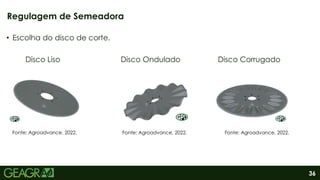 36
• Escolha do disco de corte.
Disco Liso Disco Ondulado Disco Corrugado
Regulagem de Semeadora
Fonte: Agroadvance, 2022. Fonte: Agroadvance, 2022. Fonte: Agroadvance, 2022.
 
