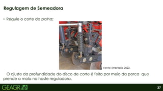 37
• Regule o corte da palha;
O ajuste da profundidade do disco de corte é feito por meio da porca que
prende a mola na haste reguladora.
Regulagem de Semeadora
Fonte: Embrapa, 2022.
 