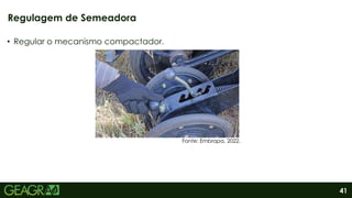 41
• Regular o mecanismo compactador.
Regulagem de Semeadora
Fonte: Embrapa, 2022.
 