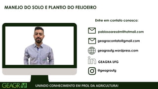 Entre em contato conosco:
geagraufg.wordpress.com
geagracontato@gmail.com
GEAGRA UFG
@geagraufg
UNINDO CONHECIMENTO EM PROL DA AGRICULTURA!
MANEJO DO SOLO E PLANTIO DO FEIJOEIRO
pablosoaresdm@hotmail.com
 