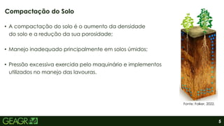 5
• A compactação do solo é o aumento da densidade
do solo e a redução da sua porosidade;
• Manejo inadequado principalmente em solos úmidos;
• Pressão excessiva exercida pelo maquinário e implementos
utilizados no manejo das lavouras.
Compactação do Solo
Fonte: Falker, 2022.
 