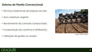 9
• Técnicas tradicionais de preparo do solo;
• Sem cobertura vegetal;
• Revolvimento da camada compactada;
• Incorporação de corretivos e fertilizantes;
• Utilização de grades ou arados.
Sistema de Plantio Convencional
Fonte: Fendt, 2022.
 