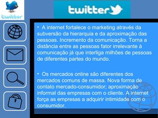 A internet fortalece o marketing através da subversão da hierarquia e da aproximação das pessoas. Incremento da comunicação. Torna a distância entre as pessoas fator irrelevante à comunicação já que interliga milhões de pessoas de diferentes partes do mundo. Os mercados online são diferentes dos mercados comuns de massa. Nova forma de contato mercado-consumidor; aproximação informal das empresas com o cliente. A internet força as empresas a adquirir intimidade com o consumidor.  