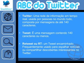 Twitter:  Uma rede de informação em tempo real, usada por pessoas no mundo todo, composta por mensagens de até 140 caracteres.  Tweet:  É uma mensagem contendo 140 caracteres ou menos.   Retweet ou RT:  um Tweet encaminhado. Frequentemente usado para espalhar notícias ou compartilhar descobertas interessantes no Twitter.   
