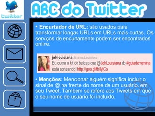 Encurtador de URL:  são usados para transformar longas URLs em URLs mais curtas. Os serviços de encurtamento podem ser encontrados online.    Menções:  Mencionar alguém significa incluir o sinal de @ na frente do nome de um usuário, em seu Tweet. Também se refere aos Tweets em que o seu nome de usuário foi incluído.   