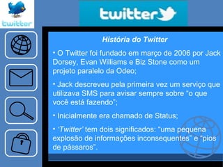História do Twitter  O Twitter foi fundado em março de 2006 por Jack Dorsey, Evan Williams e Biz Stone como um projeto paralelo da Odeo;  Jack descreveu pela primeira vez um serviço que utilizava SMS para avisar sempre sobre “o que você está fazendo”; Inicialmente era chamado de Status; ‘ Twitter’  tem dois significados: “uma pequena explosão de informações inconsequentes” e “pios de pássaros”. 