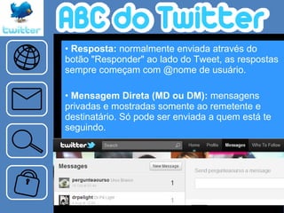 Resposta:  normalmente enviada através do botão "Responder" ao lado do Tweet, as respostas sempre começam com @nome de usuário.  Mensagem Direta (MD ou DM):  mensagens privadas e mostradas somente ao remetente e destinatário. Só pode ser enviada a quem está te seguindo.   