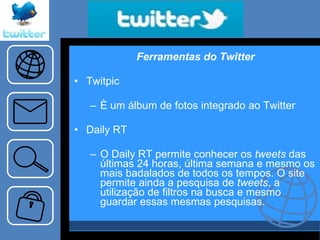 Ferramentas do Twitter Twitpic È um álbum de fotos integrado ao Twitter Daily RT O Daily RT permite conhecer os  tweets  das últimas 24 horas, última semana e mesmo os mais badalados de todos os tempos. O site permite ainda a pesquisa de  tweets , a utilização de filtros na busca e mesmo guardar essas mesmas pesquisas.  