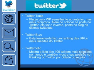 “… ..tema…..” Twitter Tools Plugin para WP semelhante ao anterior, mas mais recíproco. Além de colocar os posts no Twitter, ele faz o inverso, posta no blog as últimas twittadas. Twitter Buzz Esta ferramenta faz um ranking das URLs mais linkadas do Twitter. Twitterholic Mostra a lista dos 100 twitters mais seguidos no mundo e também mostra sua posição no Ranking do Twitter por cidade ou região. 