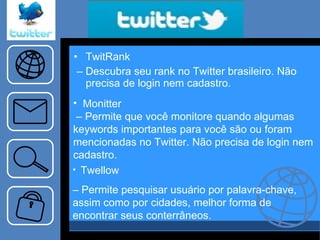 TwitRank –  Descubra seu rank no Twitter brasileiro. Não precisa de login nem cadastro. Monitter –  Permite que você monitore quando algumas keywords importantes para você são ou foram mencionadas no Twitter. Não precisa de login nem cadastro. Twellow –  Permite pesquisar usuário por palavra-chave, assim como por cidades, melhor forma de encontrar seus conterrâneos.  