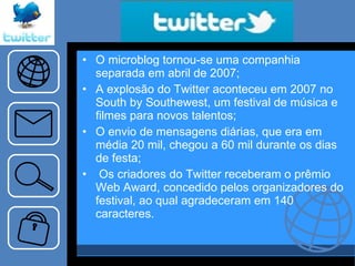 O microblog tornou-se uma companhia separada em abril de 2007; A explosão do Twitter aconteceu em 2007 no South by Southewest, um festival de música e filmes para novos talentos; O envio de mensagens diárias, que era em média 20 mil, chegou a 60 mil durante os dias de festa; Os criadores do Twitter receberam o prêmio Web Award, concedido pelos organizadores do festival, ao qual agradeceram em 140 caracteres. 