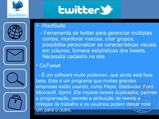 HootSuite –  Ferramenta de twitter para gerenciar múltiplas contas, monitorar marcas, criar grupos, possibilita personalizar as características visuais em colunas, fornece estatísticas dos tweets. Necessita cadastro no site. CoTweet –  É um software muito poderoso, que ainda está fase beta. Este é um programa que muitas grandes empresas estão usando, como Pepsi, Starbucks, Ford, Microsoft, Sprint .Ele impede tweets duplicados, permite a programação, permite a atribuição de tweets a colegas de trabalho e os usuários podem deixar nota um para o outro. 