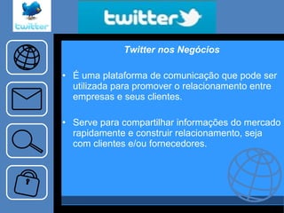 Twitter nos Negócios É uma plataforma de comunicação que pode ser utilizada para promover o relacionamento entre empresas e seus clientes. Serve para compartilhar informações do mercado rapidamente e construir relacionamento, seja com clientes e/ou fornecedores. 
