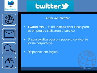 Guia do Twitter Twitter 101 –  É um hotsite com dicas para as empresas utilizarem o serviço. O guia explica passo a passo o serviço de forma corporativa. Disponível em Inglês. 