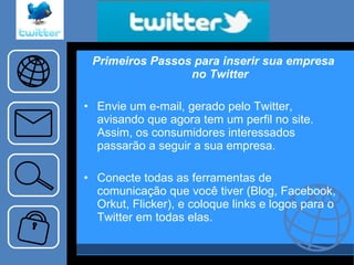 Primeiros Passos para inserir sua empresa no Twitter Envie um e-mail, gerado pelo Twitter, avisando que agora tem um perfil no site. Assim, os consumidores interessados passarão a seguir a sua empresa. Conecte todas as ferramentas de comunicação que você tiver (Blog, Facebook, Orkut, Flicker), e coloque links e logos para o Twitter em todas elas. 