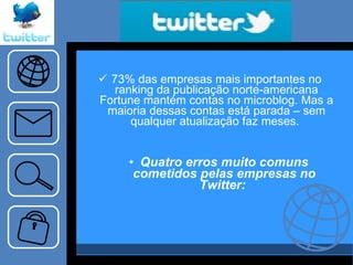 73% das empresas mais importantes no ranking da publicação norte-americana Fortune mantém contas no microblog. Mas a maioria dessas contas está parada – sem qualquer atualização faz meses.   Quatro erros muito comuns cometidos pelas empresas no Twitter:  
