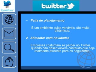 Falta de planejamento   É um ambiente cujas variáveis são muito dinâmicas.  2.  Alimentar com novidades Empresas costumam se perder no Twitter quando não desenvolvem conteúdo que seja realmente atraente para os seguidores . 