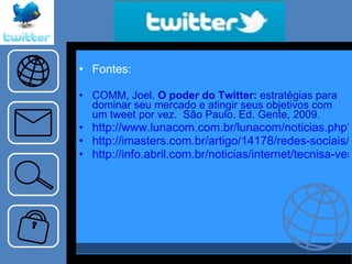 Fontes:  COMM, Joel.  O poder do Twitter:  estratégias para dominar seu mercado e atingir seus objetivos com um tweet por vez.  São Paulo. Ed. Gente, 2009. http://www.lunacom.com.br/lunacom/noticias.php?n=241 http://imasters.com.br/artigo/14178/redes-sociais/por-que-as-empresas-precisam-usar-o-twitter http://info.abril.com.br/noticias/internet/tecnisa-vende-apartamento-pelo-twitter-02062009-44.shl 