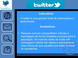 Imediatismo Pessoas comuns compartilham notícias e mensagens de forma imediata e precisa para a população. As maiores redes de mídia não conseguem noticiar tão rápida e precisamente uma notícia do que aqueles que estão no local do acontecido.  Laboratório O twitter é uma grande fonte de informações e aprendizado. 