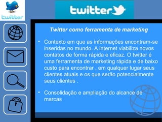 Twitter como ferramenta de marketing Contexto em que as informações encontram-se inseridas no mundo. A internet viabiliza novos contatos de forma rápida e eficaz. O twitter é uma ferramenta de marketing rápida e de baixo custo para encontrar , em qualquer lugar seus clientes atuais e os que serão potencialmente seus clientes . Consolidação e ampliação do alcance de marcas 