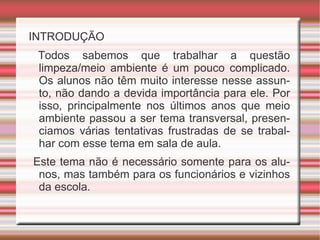 INTRODUÇÃO Todos sabemos que trabalhar a questão limpeza/meio ambiente é um pouco complicado. Os alunos não têm muito interesse nesse assunto, não dando a devida importância para ele. Por isso, principalmente nos últimos anos que meio ambiente passou a ser tema transversal, presenciamos várias tentativas frustradas de se trabalhar com esse tema em sala de aula. Este tema não é necessário somente para os alunos, mas também para os funcionários e vizinhos da escola.
