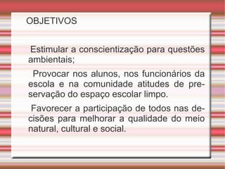 OBJETIVOS Estimular a conscientização para questões ambientais; Provocar nos alunos, nos funcionários da escola e na comunidade atitudes de preservação do espaço escolar limpo. Favorecer a participação de todos nas decisões para melhorar a qualidade do meio natural, cultural e social.