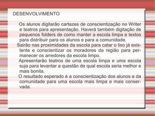 DESENVOLVIMENTO Os alunos digitarão cartazes de conscientização no Writer e teatros para apresentação. Haverá também digitação de pequenos folders de como manter a escola limpa e textos para distribuir para os alunos e para a comunidade. Sairão nas proximidades da escola para catar o lixo já existente e conscientizar os moradores da região para permanecer os arredores da escola limpo. Apresentarão teatros de uma escola limpa e uma escola suja para levantar a questão de qual escola seria melhor e mais bonita. O resultado esperado é a conscientização dos alunos e da comunidade para uma escola mais limpa e mais conservada.