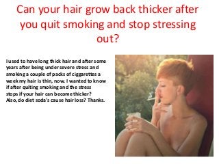Can your hair grow back thicker after
you quit smoking and stop stressing
out?
I used to have long thick hair and after some
years after being under severe stress and
smoking a couple of packs of ciggarettes a
week my hair is thin, now. I wanted to know
if after quiting smoking and the stress
stops if your hair can become thicker?
Also, do diet soda's cause hair loss? Thanks.
 