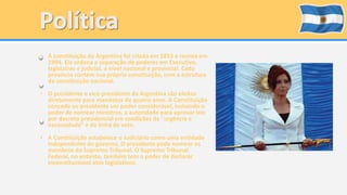 • A constituição da Argentina foi criada em 1853 e revista em 
1994. Ela ordena a separação de poderes em Executivo, 
legislativo e judicial, a nível nacional e provincial. Cada 
província contém sua própria constituição, com a estrutura 
da constituição nacional. 
• O presidente e vice-presidente da Argentina são eleitos 
diretamente para mandatos de quatro anos. A Constituição 
concede ao presidente um poder considerável, incluindo o 
poder de nomear ministros, a autoridade para aprovar leis 
por decreto presidencial em condições de "urgência e 
necessidade" e da linha de veto. 
• A Constituição estabelece o Judiciário como uma entidade 
independente do governo. O presidente pode nomear os 
membros do Supremo Tribunal. O Supremo Tribunal 
Federal, no entanto, também tem o poder de declarar 
inconstitucional atos legislativos. 
 