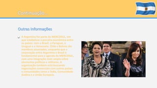 • A Argentina faz parte do MERCOSUL, em 
que estabelece a parceira econômica entre 
os países: com o Brasil, o Paraguai, o 
Uruguai e a Venezuela. Chile e Bolívia são 
membros associados, enquanto que a 
corporação entre Argentina e Brasil é 
fundamental para a agenda do MERCOSUL, 
com uma integração mais ampla sobre 
elementos políticos e militares. A 
organização também está buscando 
negociações comerciais com outros países 
e comunidades como a Índia, Comunidade 
Andina e a União Europeia. 
 