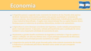 • A Argentina possui a segunda maior economia da América do Sul, ficando atrás apenas 
do Brasil. Apresenta como pontos positivos uma grande quantidade e variedade de 
recursos naturais, boa infraestrutura, população alfabetizada, trabalhadores qualificados 
e base industrial diversificada. A região mais industrializada fica na capital (Buenos Aires). 
Destaque para as indústrias de produtos alimentícios, tecidos e de automóveis. 
• A Agricultura é outro destaque econômico da Argentina, sendo voltada principalmente 
para o mercado externo. A pecuária, voltada principalmente para a produção de carne, 
também é uma importante atividade da economia do país. 
• Atualmente o grande desafio econômico da Argentina é enfrentar a fuga de capitais e 
reduzir a inflação, em alta nos últimos anos. O país participa ativamente do Mercosul, 
tendo o Brasil como principal parceiro econômico na região. 
• A Argentina faz parte do G20, grupo formado pelas vinte maiores economias do mundo. 
A Argentina é considerada pelo Banco Mundial como sendo um país emergente 
secundário. 
 
