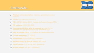 • Principais setores econômicos: indústria, agricultura, finanças e 
pecuária. 
• Moeda: Peso Argentino (símbolo $) 
• PIB: US$ 746,9 bilhões (2012) - Paridade de Poder de Compra (PPC) 
• PIB per capita: US$ 18.200 (2012) 
• Composição do PIB por setor da economia: serviços (59,1%), 
indústria (30,6%) e agricultura (10,3%) - (estimativa 2012) 
• Força de trabalho (2012): 17,07 milhões de trabalhadores ativos 
• Taxa de desemprego: 7,2 % (2012) 
• Investimentos: 19,2% do PIB (2012 estimativa) 
• População abaixo da linha de pobreza: 30% (2010) 
• Dívida Pública: 41,6% do PIB (2012 - estimativa) 
• Taxa de Inflação: 25% (2012 - estimativa) 
 