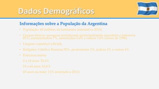 Dados Demográficos 
Informações sobre a População da Argentina 
• População: 40 milhões da habitantes (estimativa 2010) 
• Grupos étnicos: europeus meridionais (principalmente espanhóis e italianos) 
85%, eurameríndios 7%, ameríndios 0,4% e outros 7,6% (censo de 1996). 
• Línguas: espanhol (oficial). 
• Religiões: Católica Romana 92%, protestantes 2%, judeus 2% e outras 4% 
• Estrutura etária: 
0 a 14 anos: 25,4% 
15 a 64 anos: 63,6% 
65 anos ou mais: 11% (estimativa 2011) 
 