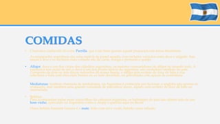 COMIDAS 
• Churrasco conhecido lá como Parrilla, que é tão bom quanto aquele preparado em terras brasileiras. 
As empanadas argentinas são uma espécie de pastel assado, com recheios variados entre doce e salgado. Sua 
massa é leve e os recheios mais comuns são de carne, frango e presunto e queijo. 
• Alfajor: doce é um dos vícios dos cidadãos argentinos, os maiores consumidores de alfajor no mundo todo. A 
estatística tem razão de ser: o doce é um dos pratos típicos da argentina, um verdadeiro símbolo do país. 
Composto de dois ou três discos redondos de massa macia, o alfajor tem recheio de doce de leite e sua 
cobertura é feita com chocolate branco ou ao leite derretido, ou polvilhado com açúcar de confeiteiro. 
Medialunas: também chamada de medialunas, na Argentina é conhecida por facturas, e engloba não apenas os 
croissants, mas também uma grande variedade de pãezinhos doces, alguns com recheio de doce de leite ou 
marmelada. 
• Bebidas 
Para acompanhar todas essas maravilhas da culinária argentina, os habitantes do país não abrem mão de um 
bom vinho, apreciado na Argentina como o chopp é querido aqui no Brasil 
Outra bebida bastante famosa é o mate, feito com erva verde, bebido como infusão. 
 
