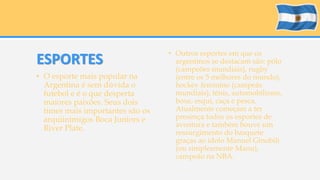ESPORTES 
• O esporte mais popular na 
Argentina é sem dúvida o 
futebol e é o que desperta 
maiores paixões. Seus dois 
times mais importantes são os 
arquiinimigos Boca Juniors e 
River Plate. 
• Outros esportes em que os 
argentinos se destacam são: pólo 
(campeões mundiais), rugby 
(entre os 5 melhores do mundo), 
hockey feminino (campeãs 
mundiais), tênis, automobilismo, 
boxe, esqui, caça e pesca. 
Atualmente começam a ter 
presença todos os esportes de 
aventura e também houve um 
ressurgimento do basquete 
graças ao ídolo Manuel Ginobili 
(ou simplesmente Manu), 
campeão na NBA. 
 