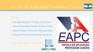 Escola de Aplicação Professor Chaves 
Equipe 
• Douglas Rogério Freitas de Souza 
• Flávio Henrique Duarte Santos Filho 
• Aléxia Regina Silva de Albuquerque 
• Thayná Patrícia Cassemiro da Silva 
3° ano EM – EAPC – UPE - 2014 

