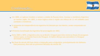 Em 1806, os ingleses invadem e tomam a cidade de Buenos Aires. Começa a resistência Argentina 
ao invasor inglês. Em 1807, a coroa inglesa envia à região um reforço de 11 mil soldados para 
combater a resistência. 
A campanha de Independência da Argentina foi liderada por San Martin, sendo conquistada em 
1816. 
A Primeira Constituição da Argentina foi promulgada em 1853. 
Entre 1865 e 1879, a Argentina uniu-se ao Brasil e Uruguai para lutar contra as forças do paraguaio 
Solano Lopez, na Grande Guerra do Paraguai. A tríplice Aliança saiu vencedora e o Paraguai 
derrotado e arrasado. 
No final do século XIX tem início a imigração para a Argentina, principalmente de italianos. 
Este processo, dura até as primeiras décadas do século XX. 
 