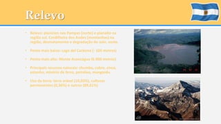 Relevo 
• Relevo: planícies nos Pampas (norte) e planalto na 
região sul. Cordilheira dos Andes (montanhas) na 
região, desmatamento e degradação do solo. oeste. 
• Ponto mais baixo: Lago del Carbono (- 105 metros) 
• Ponto mais alto: Monte Aconcágua (6.960 metros) 
• Principais recursos naturais: chumbo, cobre, zinco, 
estanho, minério de ferro, petróleo, manganês. 
• Uso da terra: terra arável (10,03%), culturas 
permanentes (0,36%) e outros (89,61%) 
 